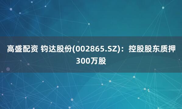 高盛配资 钧达股份(002865.SZ)：控股股东质押300万股