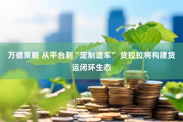 万德策略 从平台到“定制造车” 货拉拉将构建货运闭环生态