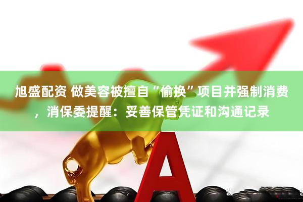 旭盛配资 做美容被擅自“偷换”项目并强制消费，消保委提醒：妥善保管凭证和沟通记录