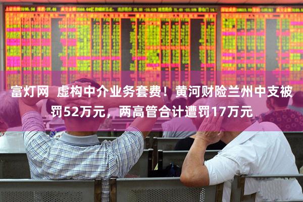 富灯网  虚构中介业务套费！黄河财险兰州中支被罚52万元，两高管合计遭罚17万元