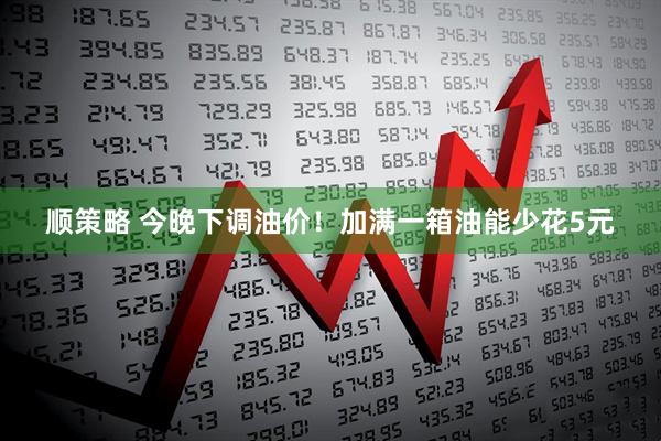 顺策略 今晚下调油价！加满一箱油能少花5元