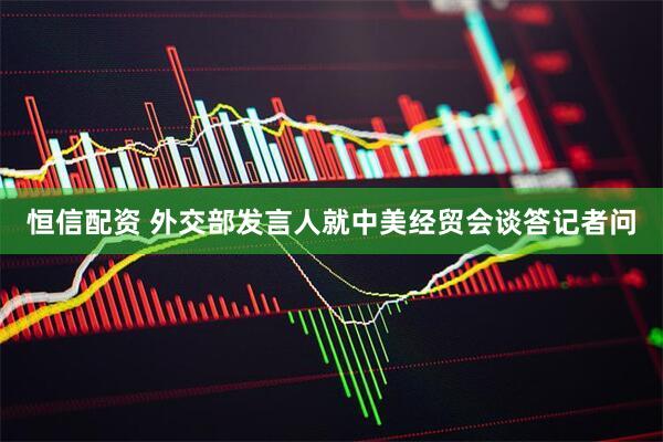 恒信配资 外交部发言人就中美经贸会谈答记者问
