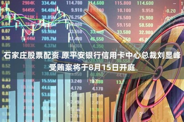 石家庄股票配资 原平安银行信用卡中心总裁刘显峰受贿案将于8月15日开庭