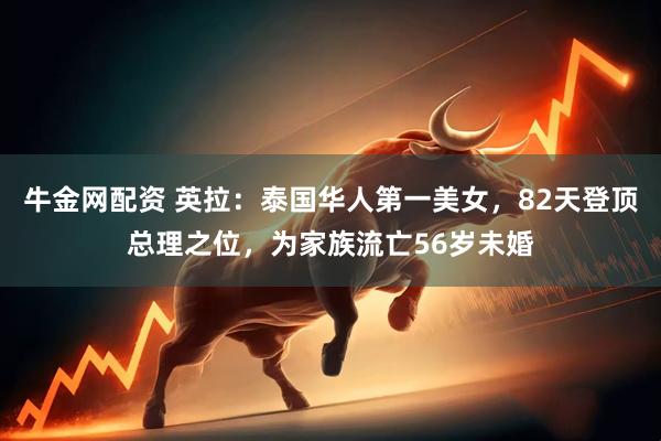 牛金网配资 英拉：泰国华人第一美女，82天登顶总理之位，为家族流亡56岁未婚
