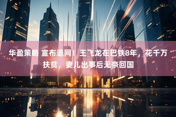 华盈策略 宣布退网！王飞龙在巴铁8年，花千万扶贫，妻儿出事后无奈回国