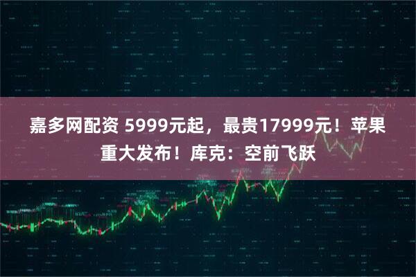 嘉多网配资 5999元起，最贵17999元！苹果重大发布！库克：空前飞跃