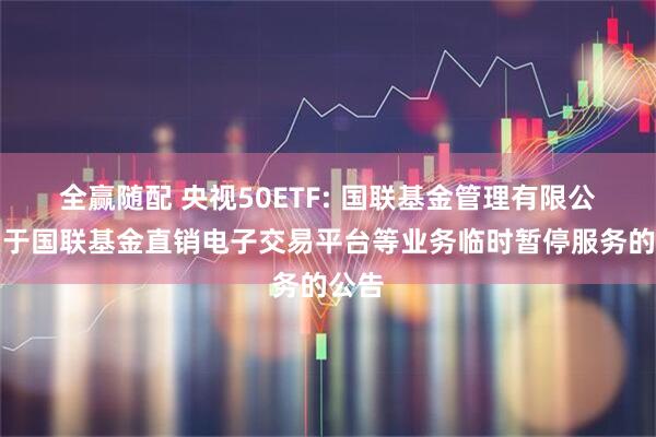 全赢随配 央视50ETF: 国联基金管理有限公司关于国联基金直销电子交易平台等业务临时暂停服务的公告