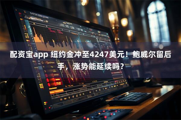 配资宝app 纽约金冲至4247美元！鲍威尔留后手，涨势能延续吗？