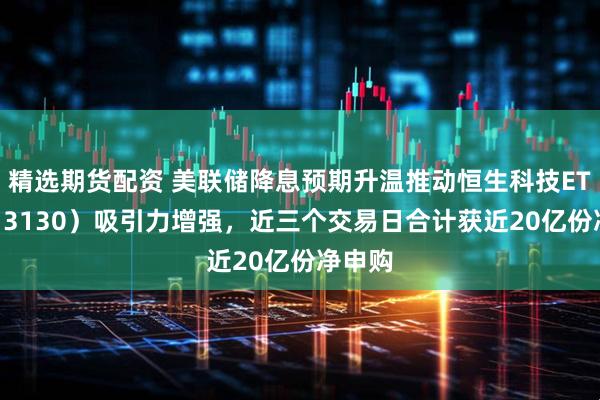 精选期货配资 美联储降息预期升温推动恒生科技ETF（513130）吸引力增强，近三个交易日合计获近20亿份净申购
