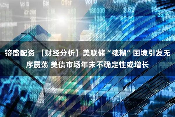 镕盛配资 【财经分析】美联储“裱糊”困境引发无序震荡 美债市场年末不确定性或增长