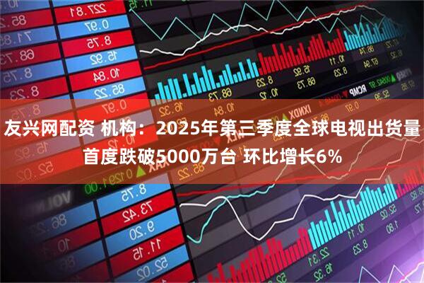 友兴网配资 机构：2025年第三季度全球电视出货量首度跌破5000万台 环比增长6%