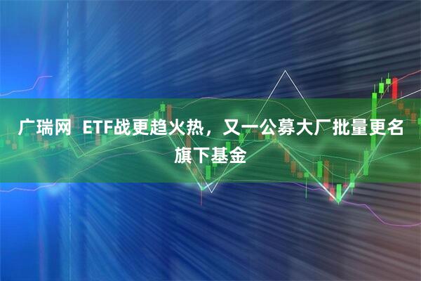 广瑞网  ETF战更趋火热，又一公募大厂批量更名旗下基金