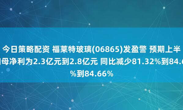 今日策略配资 福莱特玻璃(06865)发盈警 预期上半年归母净利为2.3亿元到2.8亿元 同比减少81.32%到84.66%