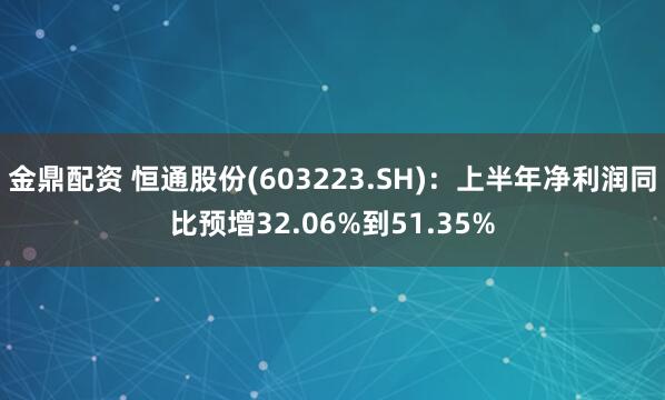 金鼎配资 恒通股份(603223.SH)：上半年净利润同比预增32.06%到51.35%
