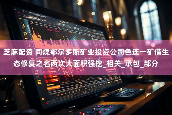 芝麻配资 同煤鄂尔多斯矿业投资公司色连一矿借生态修复之名两次大面积强挖_相关_承包_部分