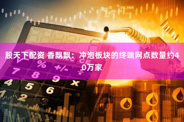 股天下配资 香飘飘：冲泡板块的终端网点数量约40万家