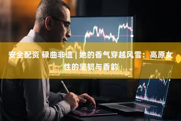 安全配资 碌曲非遗 | 她的香气穿越风雪：高原女性的坚韧与香韵