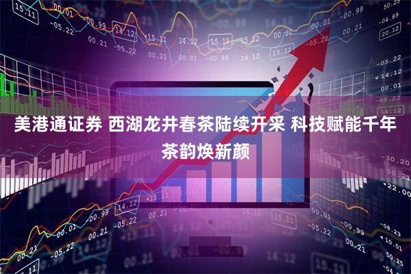 美港通证券 西湖龙井春茶陆续开采 科技赋能千年茶韵焕新颜