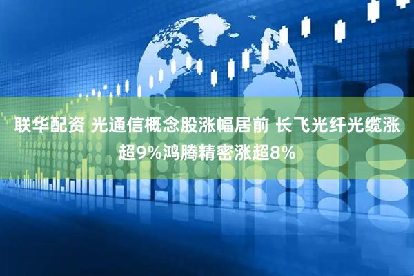 联华配资 光通信概念股涨幅居前 长飞光纤光缆涨超9%鸿腾精密涨超8%