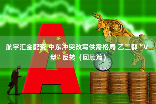 航宇汇金配资 中东冲突改写供需格局 乙二醇“V 型”反转（回顾篇）