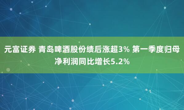 元富证券 青岛啤酒股份绩后涨超3% 第一季度归母净利润同比增长5.2%